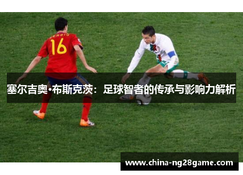 塞尔吉奥·布斯克茨：足球智者的传承与影响力解析