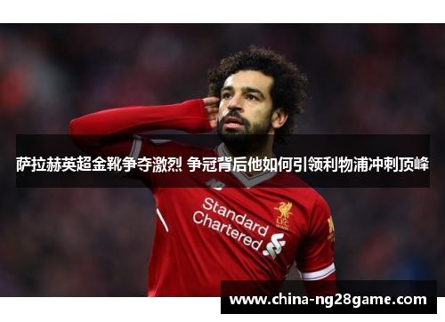 萨拉赫英超金靴争夺激烈 争冠背后他如何引领利物浦冲刺顶峰