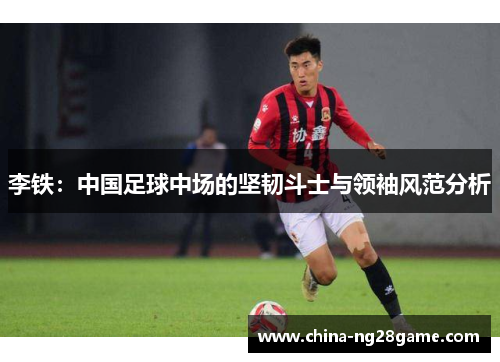 李铁：中国足球中场的坚韧斗士与领袖风范分析