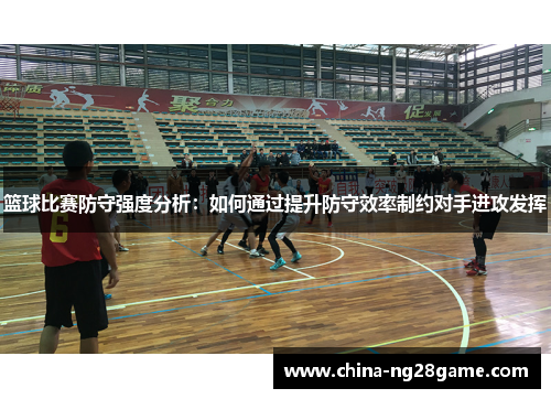 篮球比赛防守强度分析：如何通过提升防守效率制约对手进攻发挥