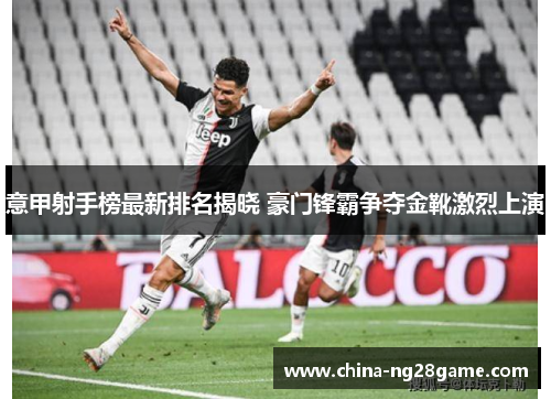 意甲射手榜最新排名揭晓 豪门锋霸争夺金靴激烈上演