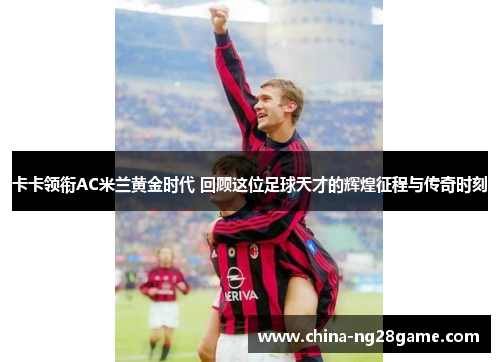 卡卡领衔AC米兰黄金时代 回顾这位足球天才的辉煌征程与传奇时刻