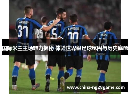 国际米兰主场魅力揭秘 体验世界级足球氛围与历史底蕴