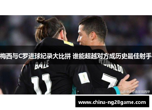 梅西与C罗进球纪录大比拼 谁能超越对方成历史最佳射手