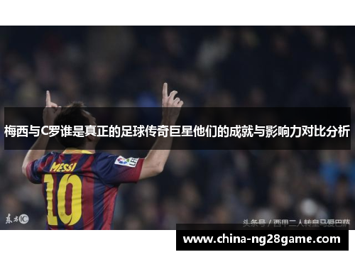 梅西与C罗谁是真正的足球传奇巨星他们的成就与影响力对比分析
