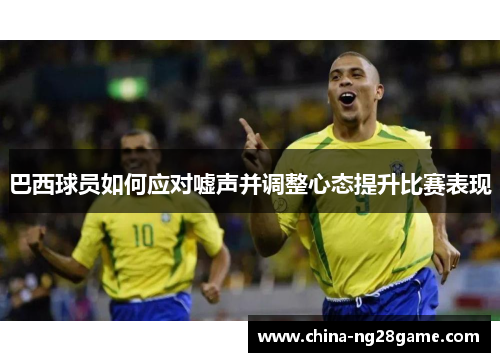 巴西球员如何应对嘘声并调整心态提升比赛表现