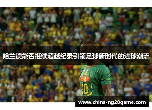 哈兰德能否继续超越纪录引领足球新时代的进球潮流