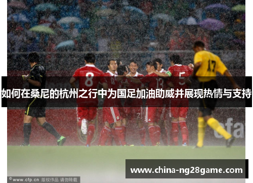 如何在桑尼的杭州之行中为国足加油助威并展现热情与支持