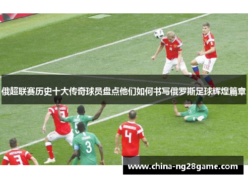 俄超联赛历史十大传奇球员盘点他们如何书写俄罗斯足球辉煌篇章