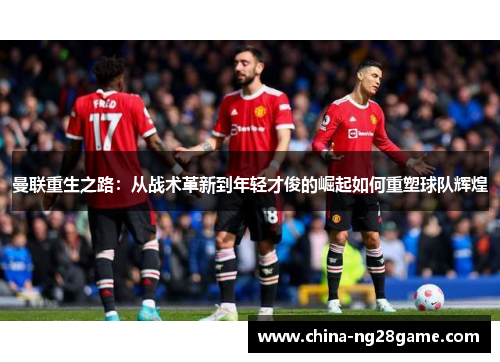 曼联重生之路：从战术革新到年轻才俊的崛起如何重塑球队辉煌