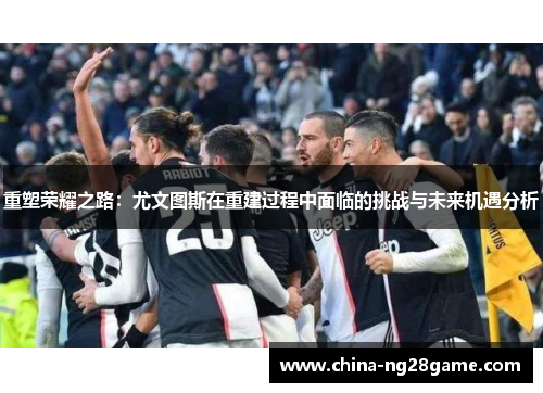 重塑荣耀之路：尤文图斯在重建过程中面临的挑战与未来机遇分析