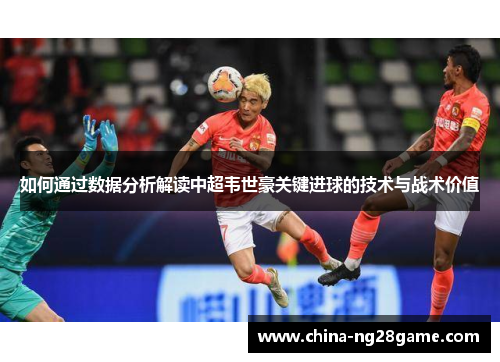如何通过数据分析解读中超韦世豪关键进球的技术与战术价值