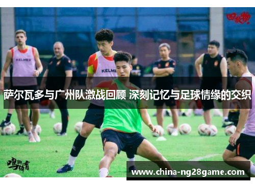 萨尔瓦多与广州队激战回顾 深刻记忆与足球情缘的交织