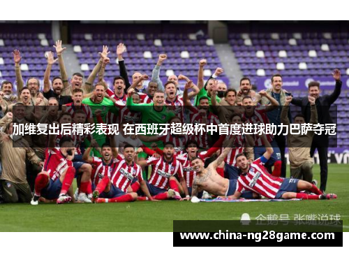 加维复出后精彩表现 在西班牙超级杯中首度进球助力巴萨夺冠