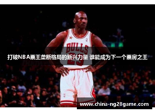打破NBA票王垄断格局的新兴力量 谁能成为下一个票房之王