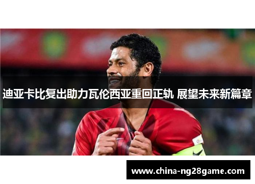 迪亚卡比复出助力瓦伦西亚重回正轨 展望未来新篇章