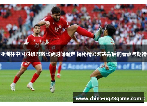 亚洲杯中国对黎巴嫩比赛时间确定 揭秘精彩对决背后的看点与期待