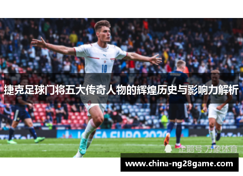 捷克足球门将五大传奇人物的辉煌历史与影响力解析