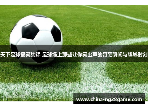 天下足球搞笑集锦 足球场上那些让你笑出声的奇葩瞬间与尴尬时刻