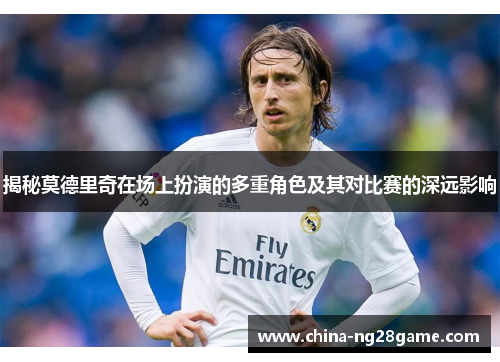 揭秘莫德里奇在场上扮演的多重角色及其对比赛的深远影响