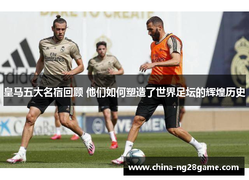 皇马五大名宿回顾 他们如何塑造了世界足坛的辉煌历史